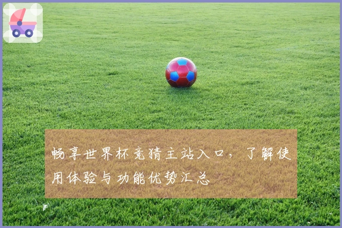畅享世界杯竞猜主站入口，了解使用体验与功能优势汇总