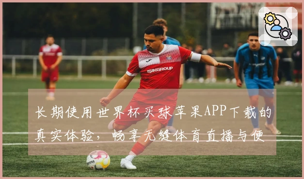长期使用世界杯买球苹果APP下载的真实体验，畅享无缝体育直播与便捷功能